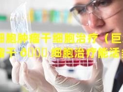 巨细胞肿瘤干细胞治疗（巨细胞肿瘤干 🐒 细胞治疗能活多久）